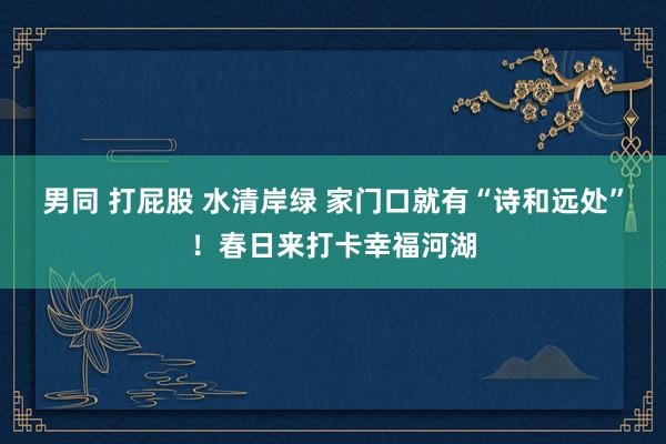 男同 打屁股 水清岸绿 家门口就有“诗和远处”！春日来打卡幸福河湖
