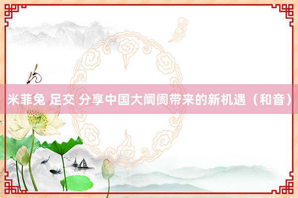 米菲兔 足交 分享中国大阛阓带来的新机遇（和音）