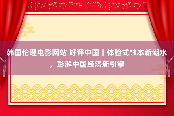 韩国伦理电影网站 好评中国丨体验式蚀本新潮水，彭湃中国经济新引擎