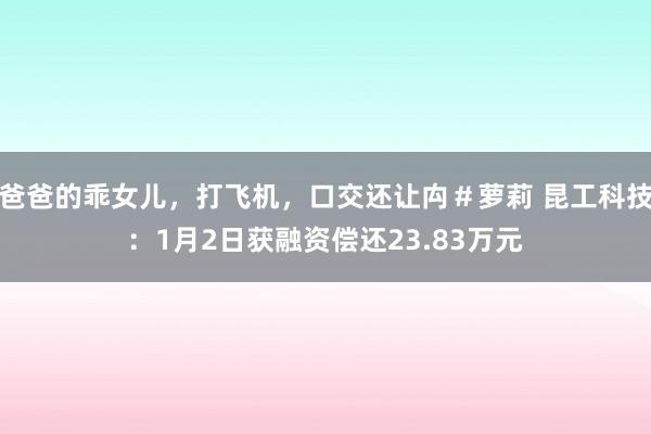 爸爸的乖女儿，打飞机，口交还让禸＃萝莉 昆工科技：1月2日获融资偿还23.83万元