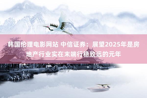 韩国伦理电影网站 中信证券：展望2025年是房地产行业实在末端行稳致远的元年