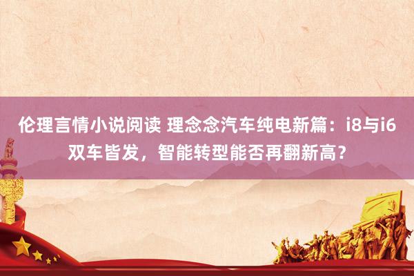 伦理言情小说阅读 理念念汽车纯电新篇：i8与i6双车皆发，智能转型能否再翻新高？