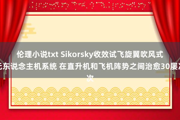 伦理小说txt Sikorsky收效试飞旋翼吹风式无东说念主机系统 在直升机和飞机阵势之间治愈30屡次