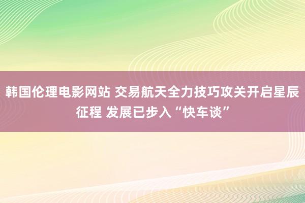 韩国伦理电影网站 交易航天全力技巧攻关开启星辰征程 发展已步入“快车谈”