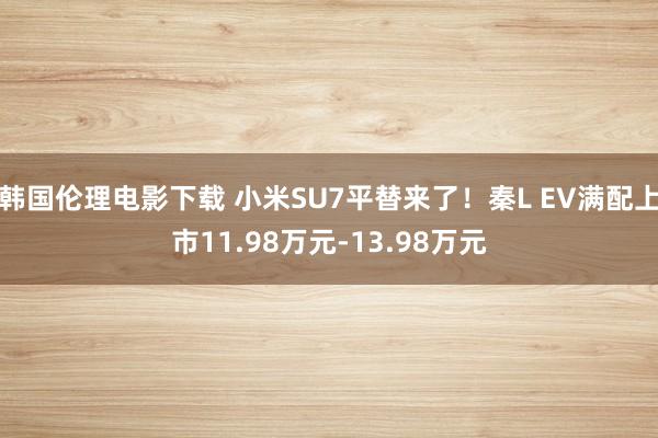 韩国伦理电影下载 小米SU7平替来了！秦L EV满配上市11.98万元-13.98万元