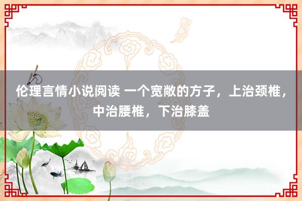 伦理言情小说阅读 一个宽敞的方子，上治颈椎，中治腰椎，下治膝盖