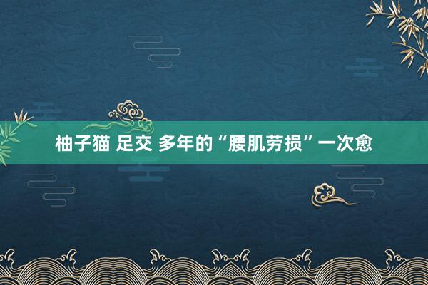 柚子猫 足交 多年的“腰肌劳损”一次愈