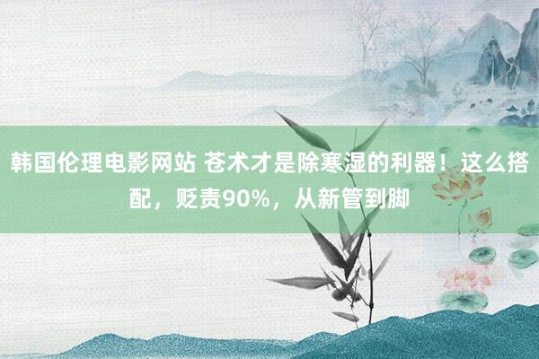 韩国伦理电影网站 苍术才是除寒湿的利器！这么搭配，贬责90%，从新管到脚