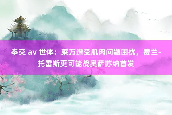 拳交 av 世体：莱万遭受肌肉问题困扰，费兰-托雷斯更可能战奥萨苏纳首发