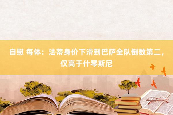 自慰 每体：法蒂身价下滑到巴萨全队倒数第二，仅高于什琴斯尼