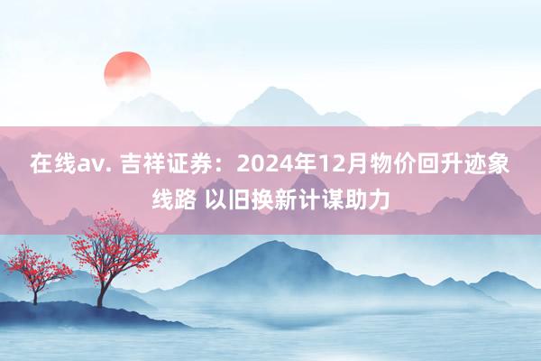 在线av. 吉祥证券：2024年12月物价回升迹象线路 以旧换新计谋助力