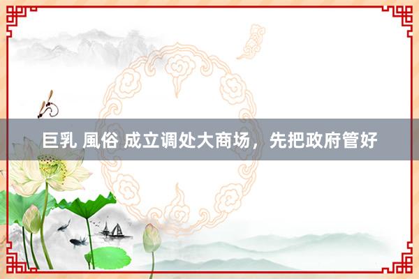 巨乳 風俗 成立调处大商场，先把政府管好