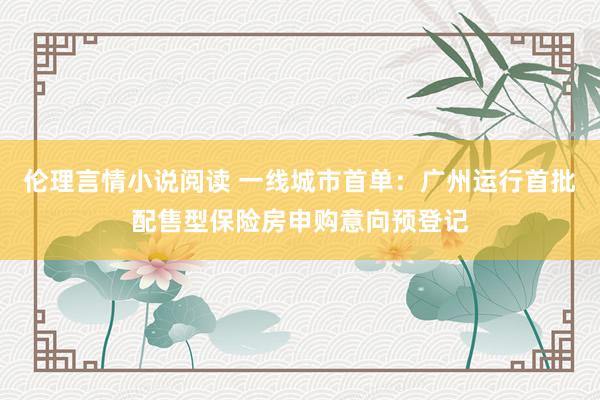 伦理言情小说阅读 一线城市首单：广州运行首批配售型保险房申购意向预登记