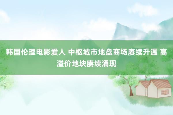 韩国伦理电影爱人 中枢城市地盘商场赓续升温 高溢价地块赓续涌现