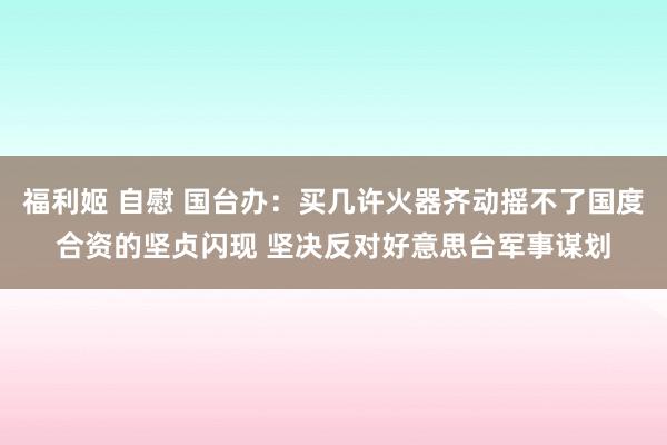 福利姬 自慰 国台办：买几许火器齐动摇不了国度合资的坚贞闪现 坚决反对好意思台军事谋划