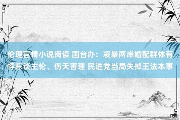 伦理言情小说阅读 国台办：凌暴两岸婚配群体有悖东谈主伦、伤天害理 民进党当局失掉王法本事