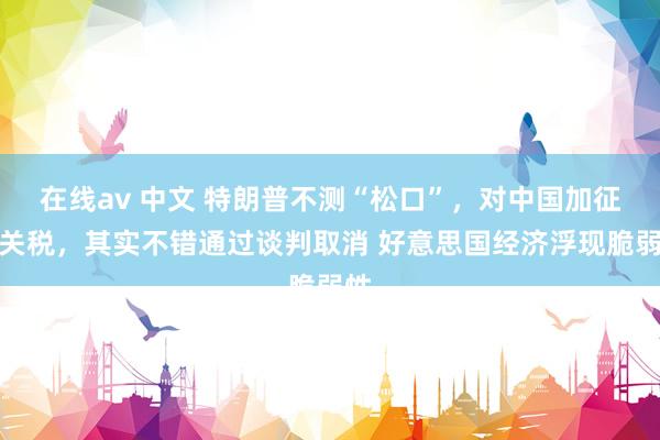在线av 中文 特朗普不测“松口”，对中国加征的关税，其实不错通过谈判取消 好意思国经济浮现脆弱性