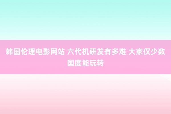 韩国伦理电影网站 六代机研发有多难 大家仅少数国度能玩转