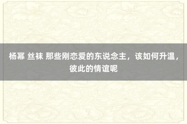 杨幂 丝袜 那些刚恋爱的东说念主，该如何升温，彼此的情谊呢