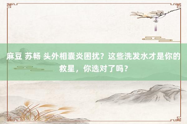 麻豆 苏畅 头外相囊炎困扰？这些洗发水才是你的救星，你选对了吗？