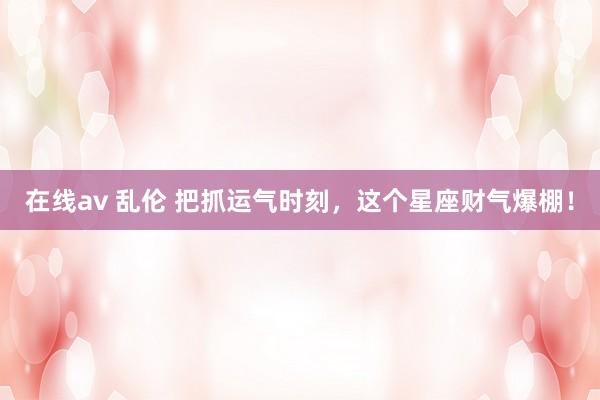 在线av 乱伦 把抓运气时刻，这个星座财气爆棚！