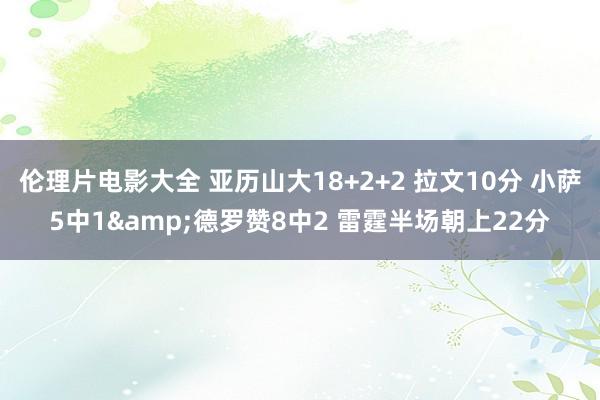 伦理片电影大全 亚历山大18+2+2 拉文10分 小萨5中1&德罗赞8中2 雷霆半场朝上22分