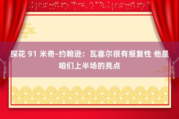 探花 91 米奇-约翰逊：瓦塞尔很有报复性 他是咱们上半场的亮点