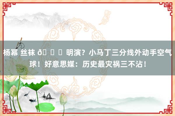 杨幂 丝袜 🙄明演？小马丁三分线外动手空气球！好意思媒：历史最灾祸三不沾！