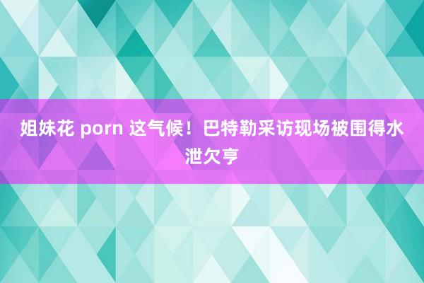 姐妹花 porn 这气候！巴特勒采访现场被围得水泄欠亨