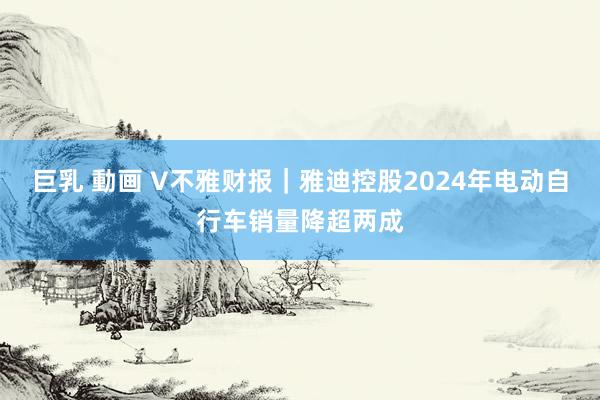巨乳 動画 V不雅财报｜雅迪控股2024年电动自行车销量降超两成