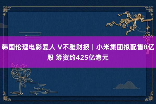 韩国伦理电影爱人 V不雅财报｜小米集团拟配售8亿股 筹资约425亿港元