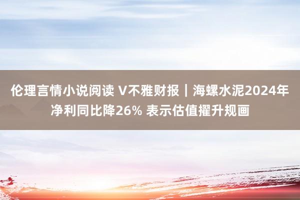 伦理言情小说阅读 V不雅财报｜海螺水泥2024年净利同比降26% 表示估值擢升规画