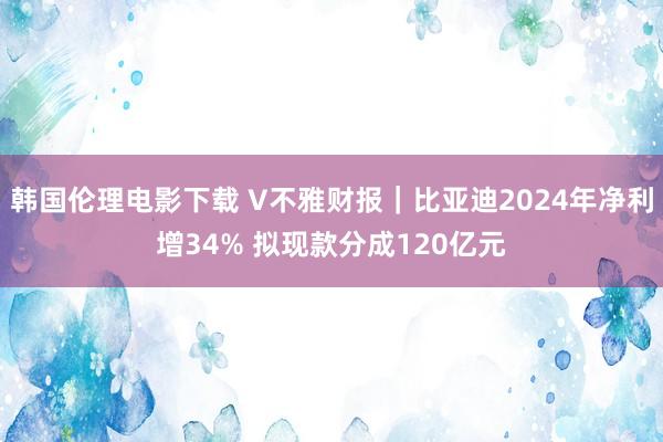 韩国伦理电影下载 V不雅财报｜比亚迪2024年净利增34% 拟现款分成120亿元