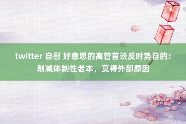 twitter 自慰 好意思的高管首谈反时势目的：削减体制性老本，莫得外部原因