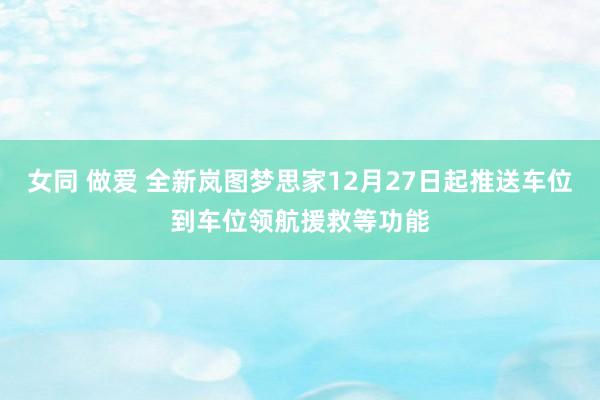 女同 做爱 全新岚图梦思家12月27日起推送车位到车位领航援救等功能