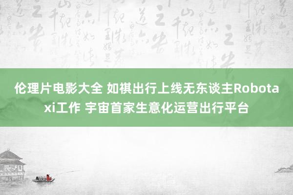 伦理片电影大全 如祺出行上线无东谈主Robotaxi工作 宇宙首家生意化运营出行平台
