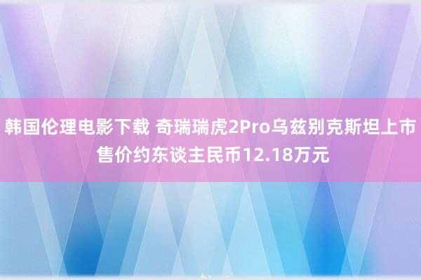 韩国伦理电影下载 奇瑞瑞虎2Pro乌兹别克斯坦上市 售价约东谈主民币12.18万元
