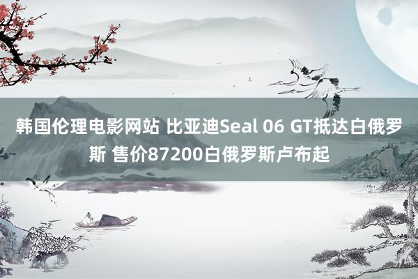 韩国伦理电影网站 比亚迪Seal 06 GT抵达白俄罗斯 售价87200白俄罗斯卢布起