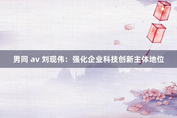 男同 av 刘现伟：强化企业科技创新主体地位