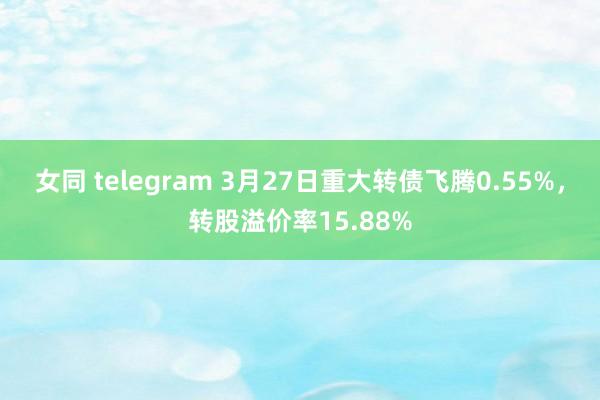 女同 telegram 3月27日重大转债飞腾0.55%，转股溢价率15.88%
