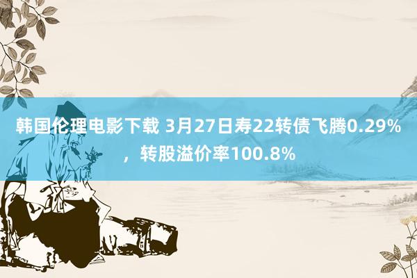 韩国伦理电影下载 3月27日寿22转债飞腾0.29%，转股溢价率100.8%