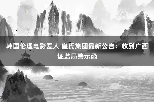 韩国伦理电影爱人 皇氏集团最新公告：收到广西证监局警示函
