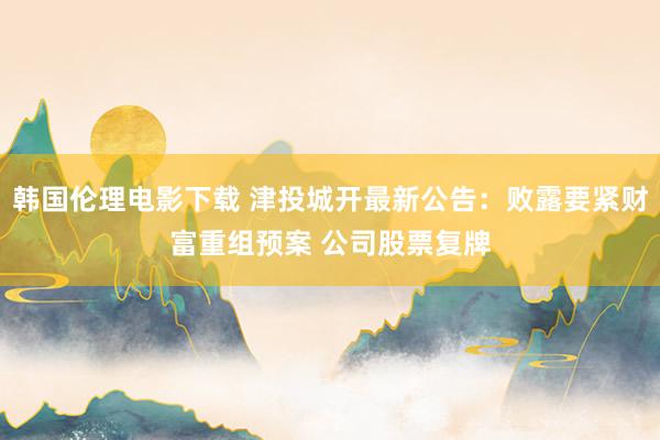 韩国伦理电影下载 津投城开最新公告：败露要紧财富重组预案 公司股票复牌