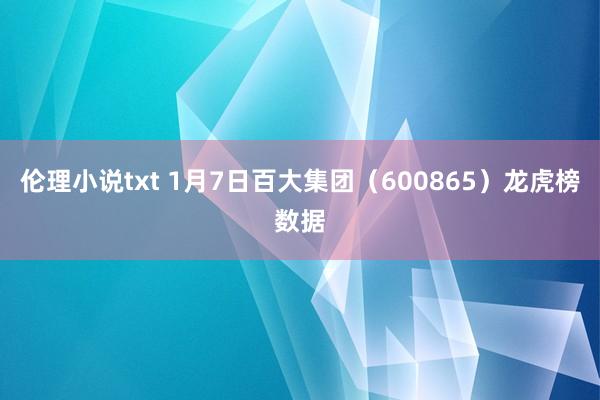 伦理小说txt 1月7日百大集团（600865）龙虎榜数据