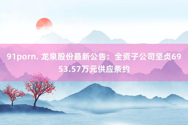 91porn. 龙泉股份最新公告：全资子公司坚贞6953.57万元供应条约