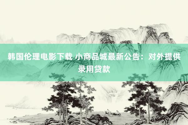 韩国伦理电影下载 小商品城最新公告：对外提供录用贷款