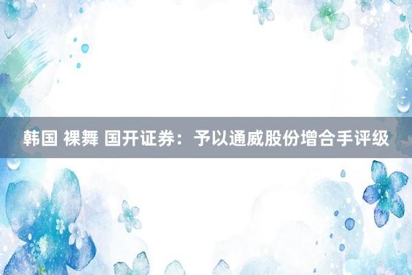 韩国 裸舞 国开证券：予以通威股份增合手评级