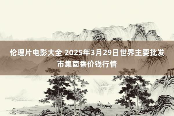 伦理片电影大全 2025年3月29日世界主要批发市集茴香价钱行情