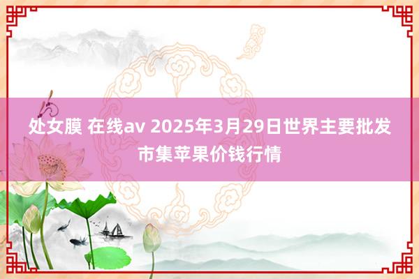 处女膜 在线av 2025年3月29日世界主要批发市集苹果价钱行情