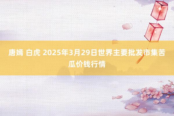 唐嫣 白虎 2025年3月29日世界主要批发市集苦瓜价钱行情